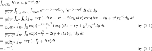 ∫        K(z, w)e- w2dV   w∈TΩ  ∫       ∫                          2  = (21π)n- (x,y)∈TΩ t∈Rn eit(z-(x-iy))γ-t 1e- (x+iy)dt dx dy    --1--∫   ∫  ∫                2                           2  -1  = (2π)n  Rn  Ω( Rn exp(- itx - x  - 2ixy)dx) exp(itz - ty + y )γt dy dt  = --√1--∫   ∫  exp(- (t+2y)2)exp(itz - ty + y2)γ-1dy dt                 by (2.1)    (2 π)n∫Rn ∫Ω          4                      t  = --√1-n   n   exp(- t2-  2ty + itz)γ-t 1dy dt    (2 π) ∫R   Ω     2 4  = (2√1π)n Rn exp(- t4 + itz)dt     -z2  = e   .                                                                by (2.1)  